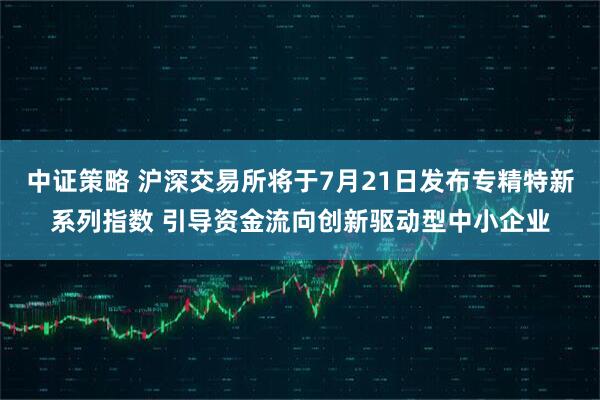 中证策略 沪深交易所将于7月21日发布专精特新系列指数 引导资金流向创新驱动型中小企业