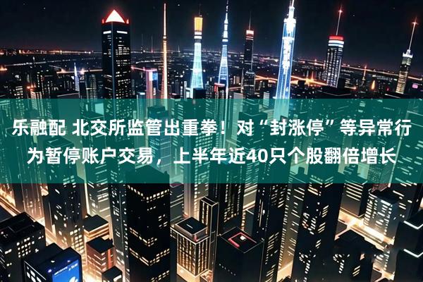 乐融配 北交所监管出重拳！对“封涨停”等异常行为暂停账户交易，上半年近40只个股翻倍增长