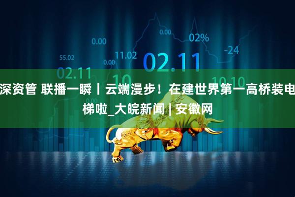 深资管 联播一瞬丨云端漫步！在建世界第一高桥装电梯啦_大皖新闻 | 安徽网