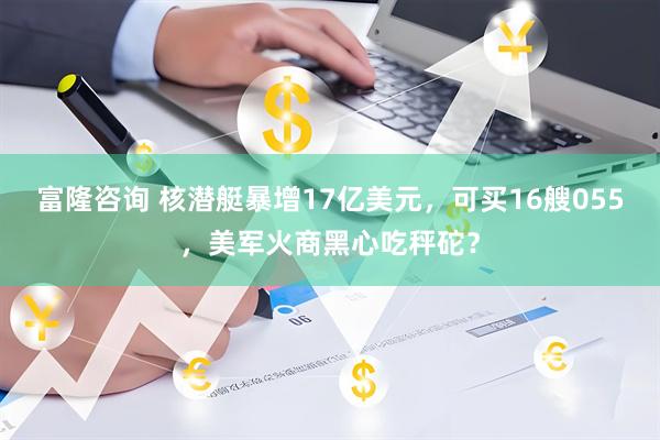 富隆咨询 核潜艇暴增17亿美元，可买16艘055，美军火商黑心吃秤砣？