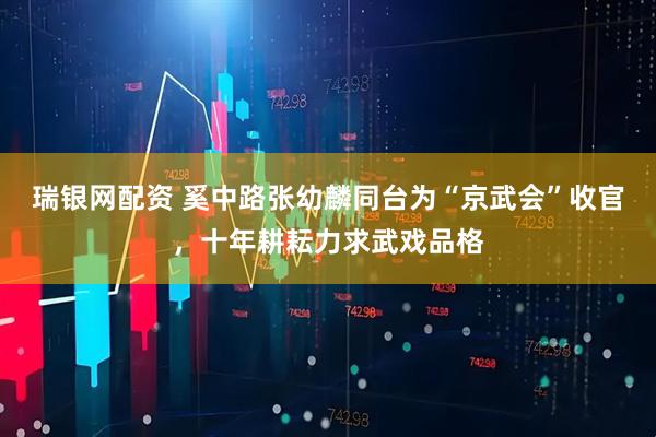 瑞银网配资 奚中路张幼麟同台为“京武会”收官，十年耕耘力求武戏品格