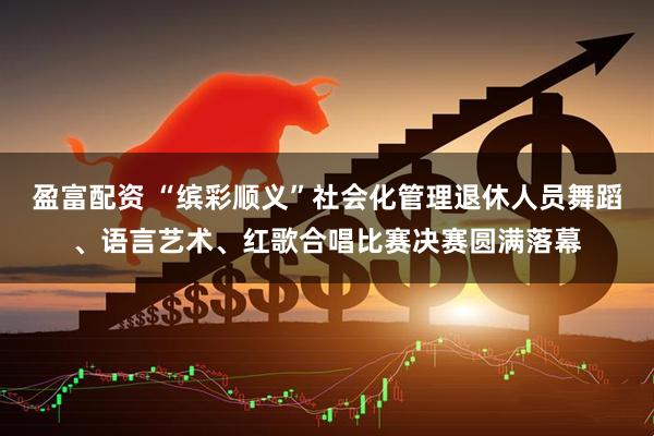 盈富配资 “缤彩顺义”社会化管理退休人员舞蹈、语言艺术、红歌合唱比赛决赛圆满落幕
