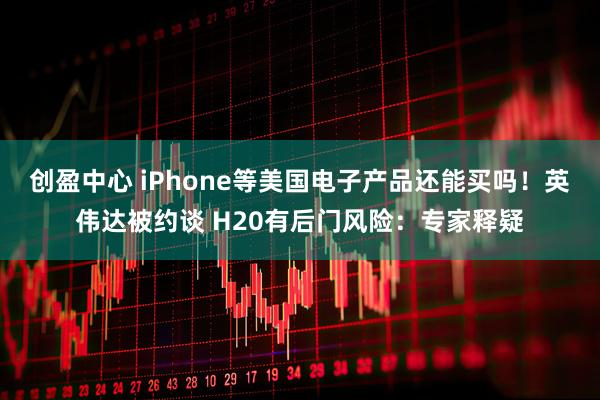 创盈中心 iPhone等美国电子产品还能买吗！英伟达被约谈 H20有后门风险：专家释疑