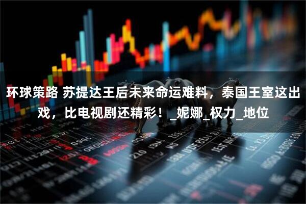 环球策路 苏提达王后未来命运难料，泰国王室这出戏，比电视剧还精彩！_妮娜_权力_地位
