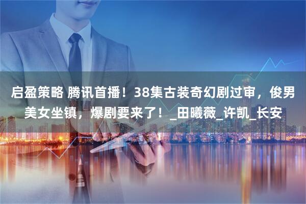 启盈策略 腾讯首播！38集古装奇幻剧过审，俊男美女坐镇，爆剧要来了！_田曦薇_许凯_长安