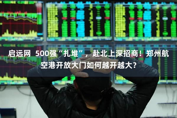 启远网  500强“扎堆”，赴北上深招商！郑州航空港开放大门如何越开越大？