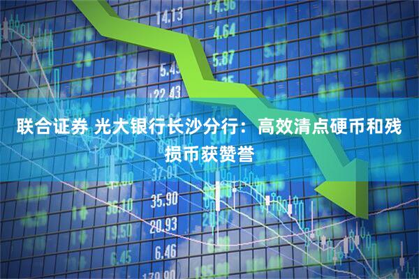 联合证券 光大银行长沙分行：高效清点硬币和残损币获赞誉