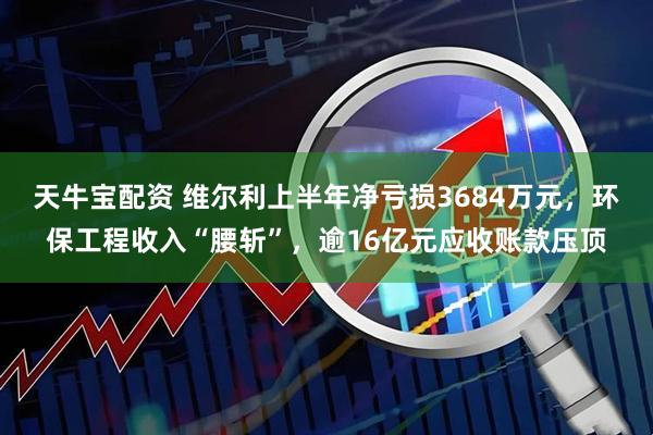 天牛宝配资 维尔利上半年净亏损3684万元，环保工程收入“腰斩”，逾16亿元应收账款压顶