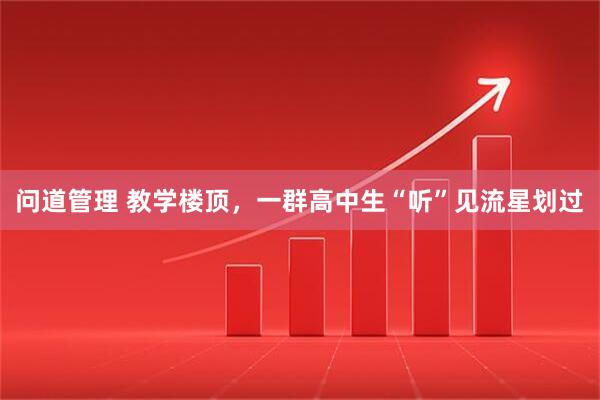 问道管理 教学楼顶，一群高中生“听”见流星划过