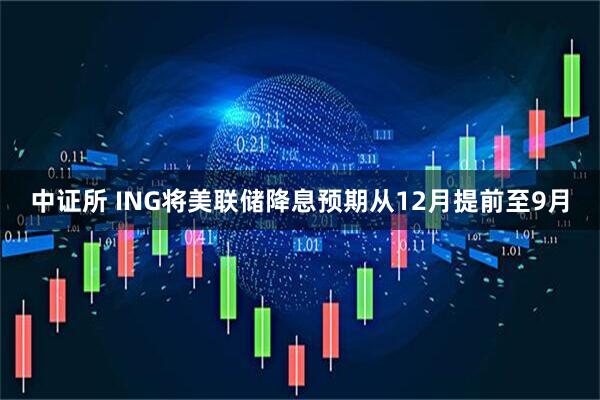 中证所 ING将美联储降息预期从12月提前至9月