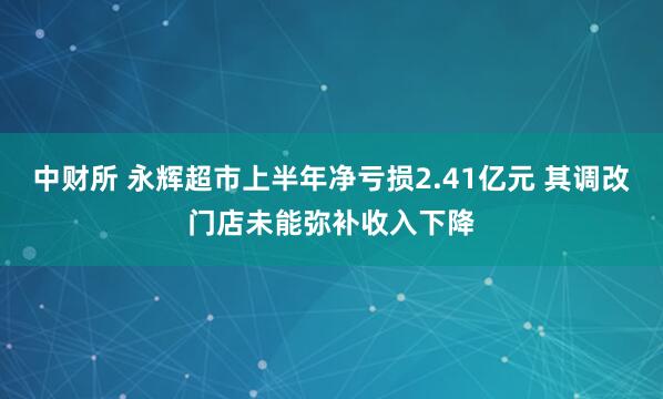中财所 永辉超市上半年净亏损2.41亿元 其调改门店未能弥补收入下降