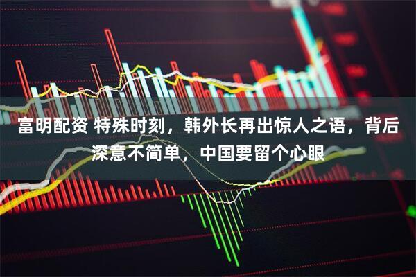 富明配资 特殊时刻，韩外长再出惊人之语，背后深意不简单，中国要留个心眼