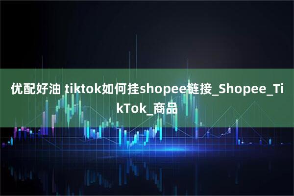 优配好油 tiktok如何挂shopee链接_Shopee_TikTok_商品