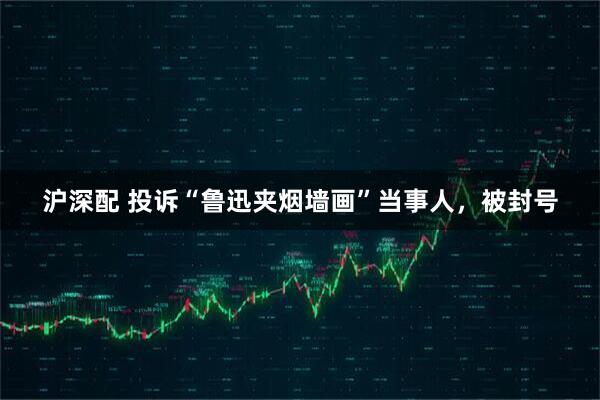 沪深配 投诉“鲁迅夹烟墙画”当事人，被封号