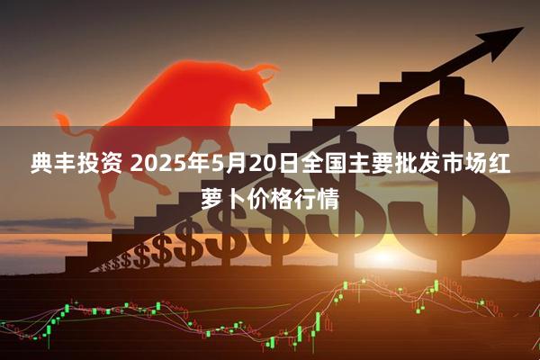 典丰投资 2025年5月20日全国主要批发市场红萝卜价格行情