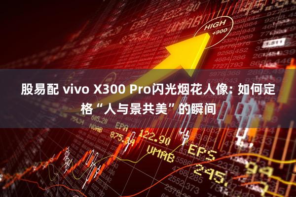 股易配 vivo X300 Pro闪光烟花人像: 如何定格“人与景共美”的瞬间