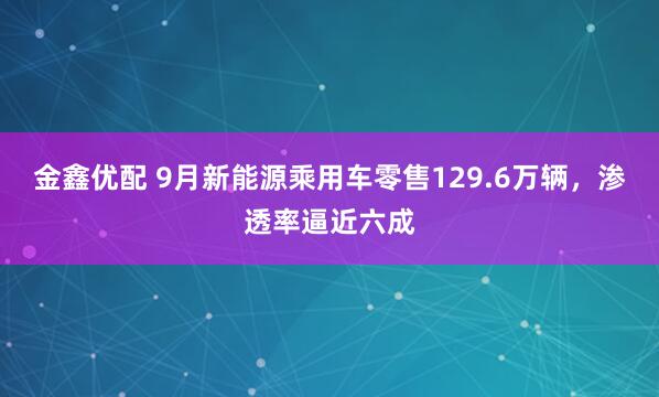 金鑫优配 9月新能源乘用车零售129.6万辆，渗透率逼近六成
