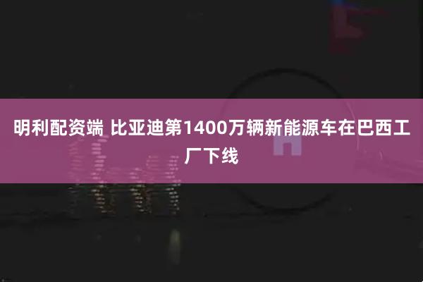明利配资端 比亚迪第1400万辆新能源车在巴西工厂下线
